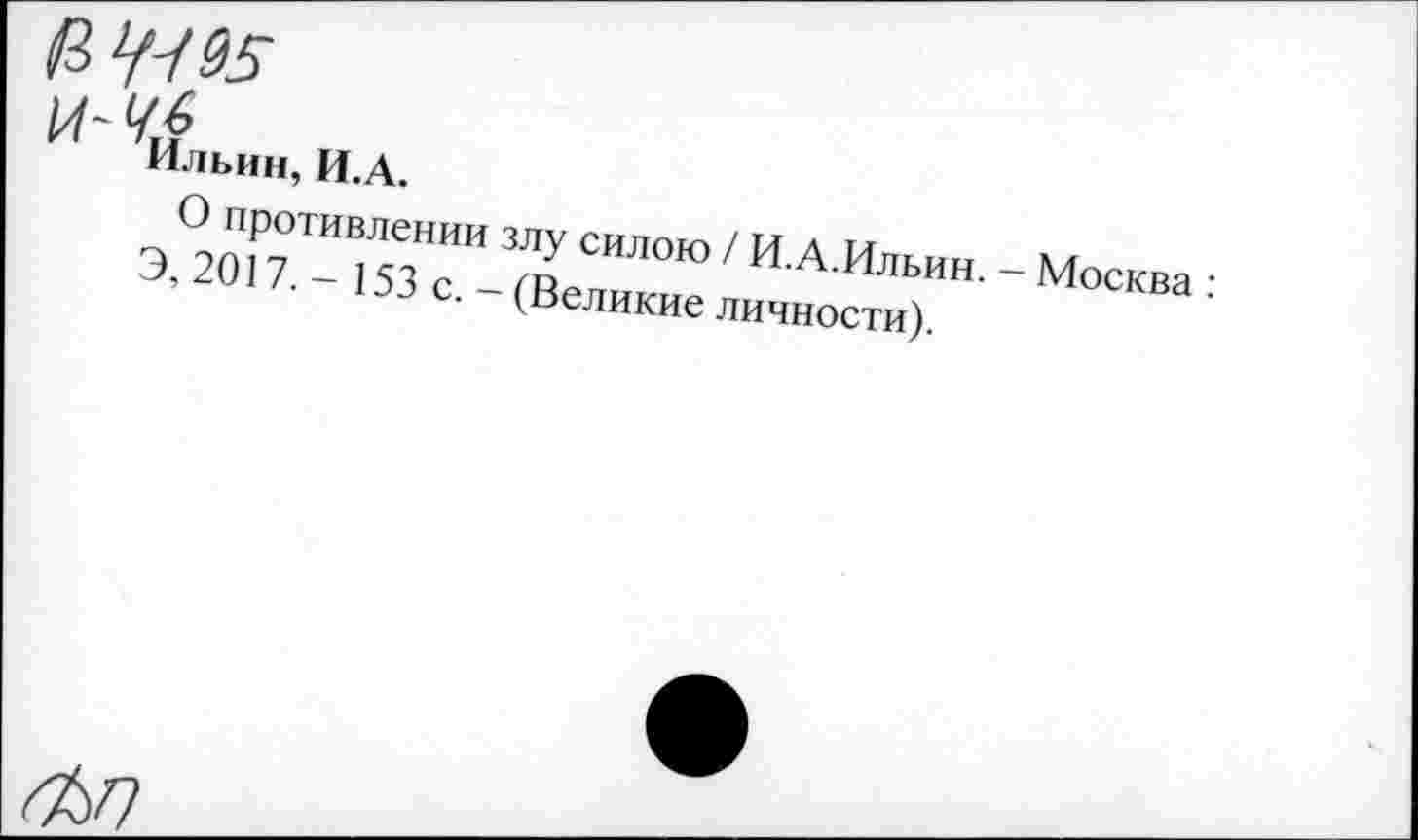 ﻿а ^95
^Ильин, И.А.
О противлении злу силою / И.А.Ильин. - Москва :
Э, 2017. - 153 с. - (Великие личности).